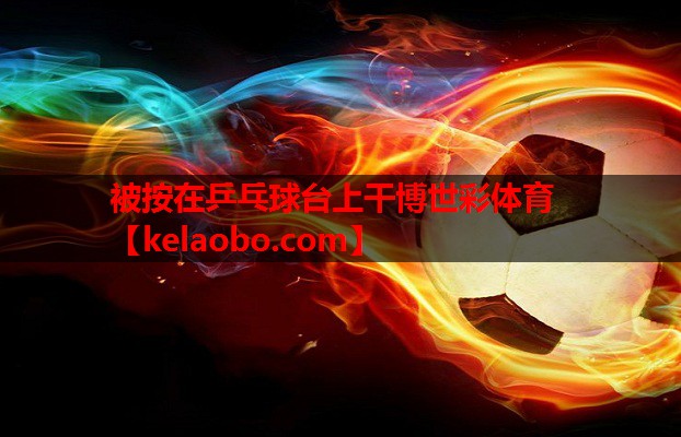 被按在乒乓球台上干博世彩体育