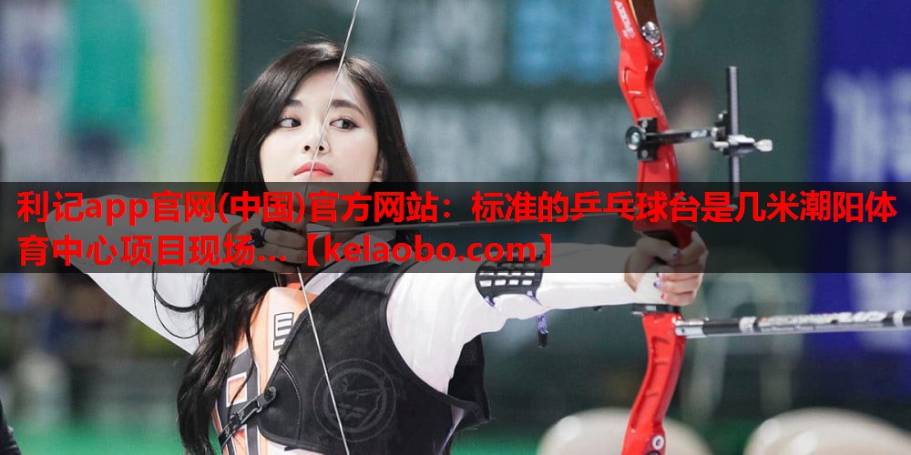 利记app官网(中国)官方网站：标准的乒乓球台是几米潮阳体育中心项目现场…