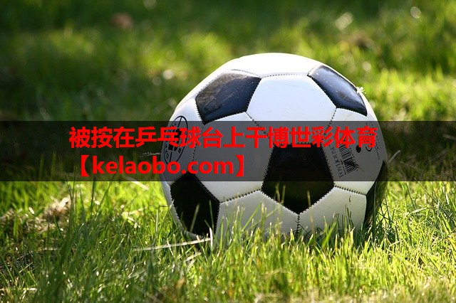 被按在乒乓球台上干博世彩体育