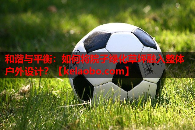 和谐与平衡：如何将院子绿化草坪融入整体户外设计？